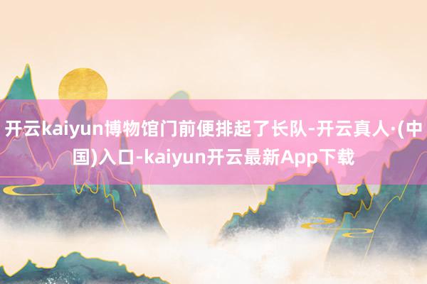 开云kaiyun博物馆门前便排起了长队-开云真人·(中国)入口-kaiyun开云最新App下载