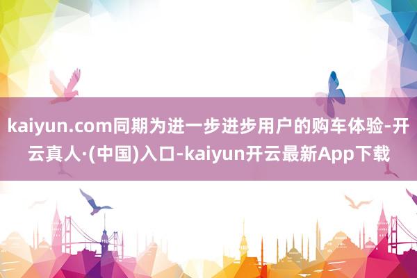 kaiyun.com同期为进一步进步用户的购车体验-开云真人·(中国)入口-kaiyun开云最新App下载