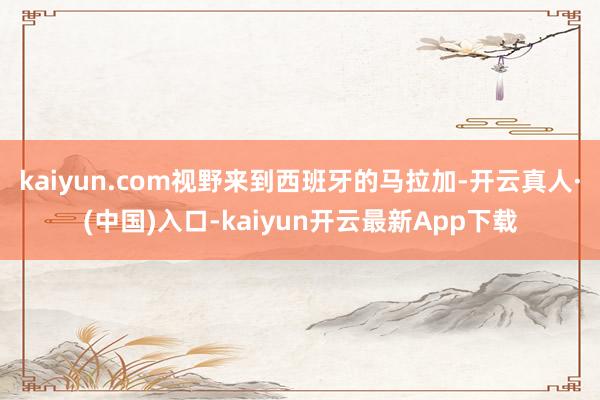 kaiyun.com视野来到西班牙的马拉加-开云真人·(中国)入口-kaiyun开云最新App下载