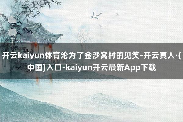 开云kaiyun体育沦为了金沙窝村的见笑-开云真人·(中国)入口-kaiyun开云最新App下载