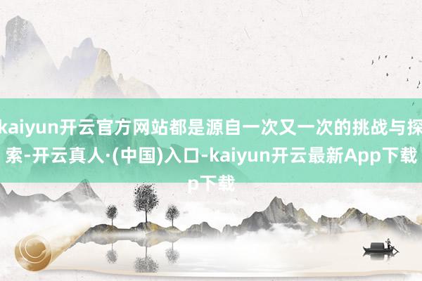 kaiyun开云官方网站都是源自一次又一次的挑战与探索-开云真人·(中国)入口-kaiyun开云最新App下载