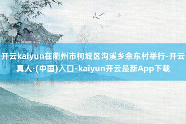 开云kaiyun在衢州市柯城区沟溪乡余东村举行-开云真人·(中国)入口-kaiyun开云最新App下载