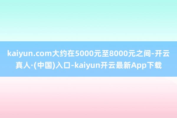 kaiyun.com大约在5000元至8000元之间-开云真人·(中国)入口-kaiyun开云最新App下载