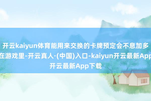 开云kaiyun体育能用来交换的卡牌预定会不息加多哦！在游戏里-开云真人·(中国)入口-kaiyun开云最新App下载