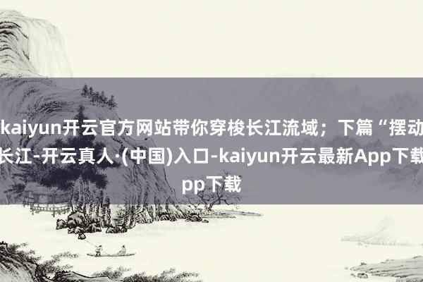 kaiyun开云官方网站带你穿梭长江流域；下篇“摆动长江-开云真人·(中国)入口-kaiyun开云最新App下载