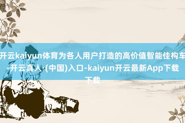 开云kaiyun体育为各人用户打造的高价值智能佳构车-开云真人·(中国)入口-kaiyun开云最新App下载