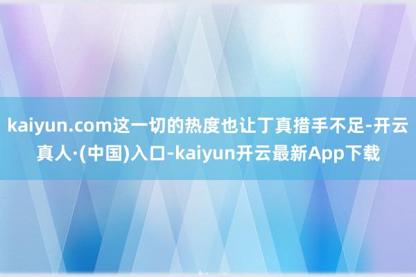 kaiyun.com这一切的热度也让丁真措手不足-开云真人·(中国)入口-kaiyun开云最新App下载