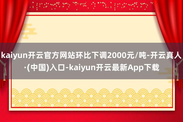 kaiyun开云官方网站环比下调2000元/吨-开云真人·(中国)入口-kaiyun开云最新App下载