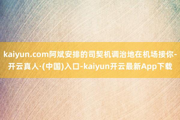 kaiyun.com阿斌安排的司契机调治地在机场接你-开云真人·(中国)入口-kaiyun开云最新App下载