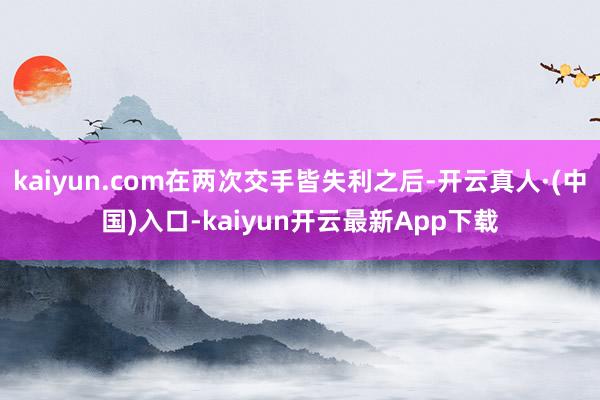 kaiyun.com在两次交手皆失利之后-开云真人·(中国)入口-kaiyun开云最新App下载