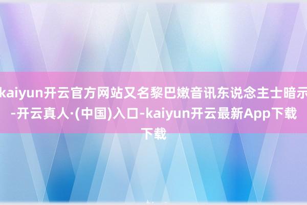 kaiyun开云官方网站又名黎巴嫩音讯东说念主士暗示-开云真人·(中国)入口-kaiyun开云最新App下载