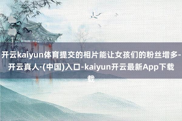 开云kaiyun体育提交的相片能让女孩们的粉丝增多-开云真人·(中国)入口-kaiyun开云最新App下载