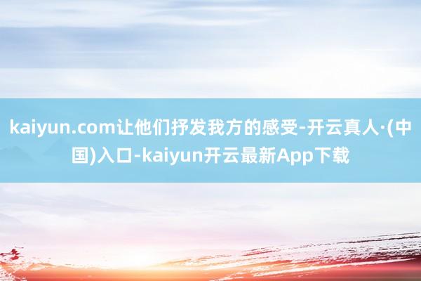 kaiyun.com让他们抒发我方的感受-开云真人·(中国)入口-kaiyun开云最新App下载