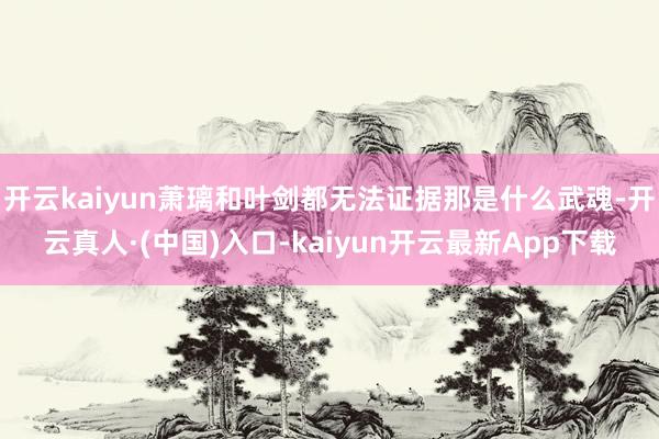 开云kaiyun萧璃和叶剑都无法证据那是什么武魂-开云真人·(中国)入口-kaiyun开云最新App下载