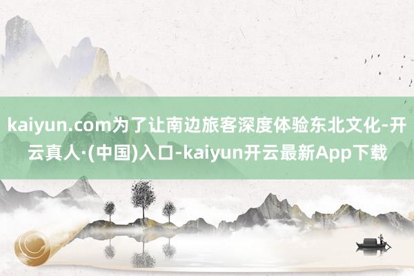 kaiyun.com为了让南边旅客深度体验东北文化-开云真人·(中国)入口-kaiyun开云最新App下载