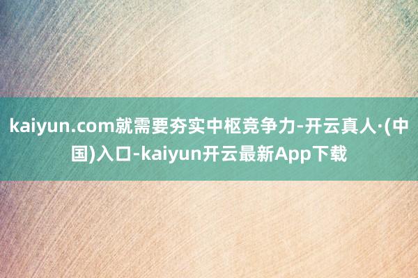 kaiyun.com就需要夯实中枢竞争力-开云真人·(中国)入口-kaiyun开云最新App下载