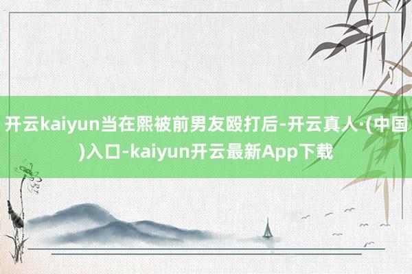 开云kaiyun当在熙被前男友殴打后-开云真人·(中国)入口-kaiyun开云最新App下载