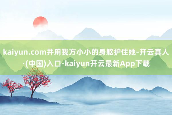 kaiyun.com并用我方小小的身躯护住她-开云真人·(中国)入口-kaiyun开云最新App下载