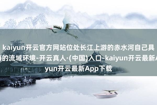 kaiyun开云官方网站位处长江上游的赤水河自己具有少欺侮的流域环境-开云真人·(中国)入口-kaiyun开云最新App下载