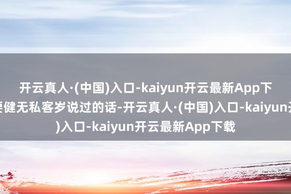 开云真人·(中国)入口-kaiyun开云最新App下载径直暗示：不要健无私客岁说过的话-开云真人·(中国)入口-kaiyun开云最新App下载