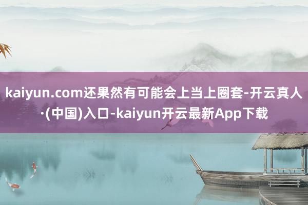 kaiyun.com还果然有可能会上当上圈套-开云真人·(中国)入口-kaiyun开云最新App下载