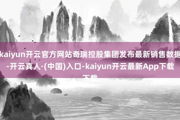 kaiyun开云官方网站奇瑞控股集团发布最新销售数据-开云真人·(中国)入口-kaiyun开云最新App下载