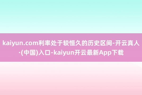 kaiyun.com利率处于较恒久的历史区间-开云真人·(中国)入口-kaiyun开云最新App下载