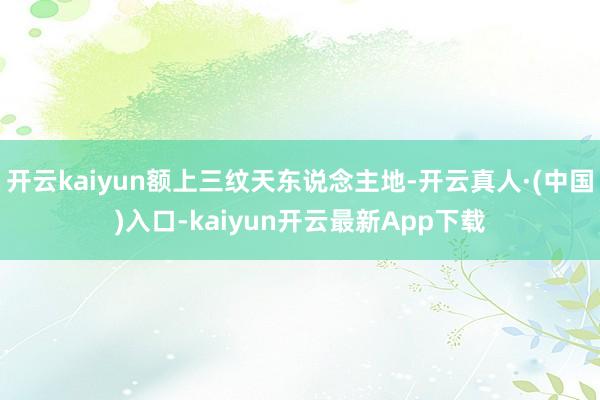 开云kaiyun额上三纹天东说念主地-开云真人·(中国)入口-kaiyun开云最新App下载