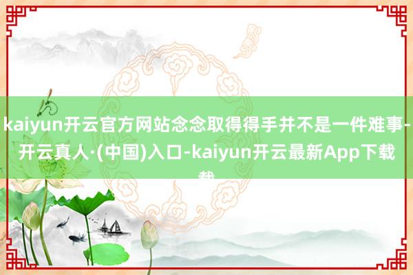 kaiyun开云官方网站念念取得得手并不是一件难事-开云真人·(中国)入口-kaiyun开云最新App下载