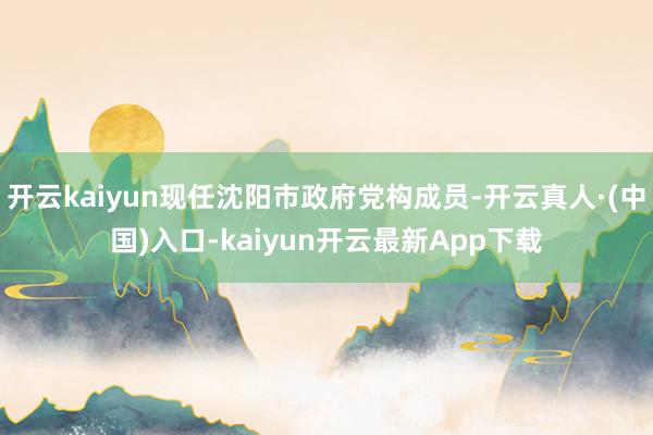 开云kaiyun现任沈阳市政府党构成员-开云真人·(中国)入口-kaiyun开云最新App下载