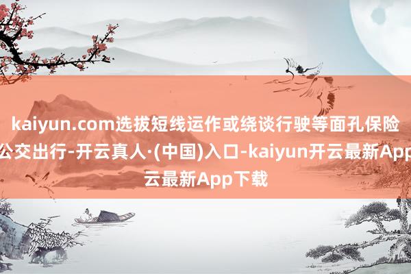 kaiyun.com选拔短线运作或绕谈行驶等面孔保险市民公交出行-开云真人·(中国)入口-kaiyun开云最新App下载