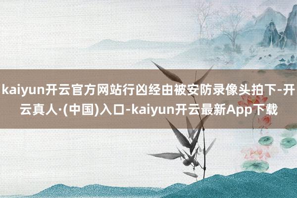 kaiyun开云官方网站行凶经由被安防录像头拍下-开云真人·(中国)入口-kaiyun开云最新App下载