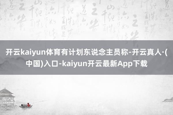 开云kaiyun体育　　有计划东说念主员称-开云真人·(中国)入口-kaiyun开云最新App下载