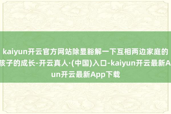 kaiyun开云官方网站除显豁解一下互相两边家庭的构成、孩子的成长-开云真人·(中国)入口-kaiyun开云最新App下载