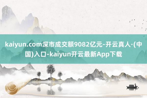 kaiyun.com深市成交额9082亿元-开云真人·(中国)入口-kaiyun开云最新App下载