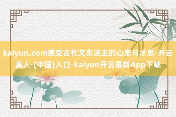 kaiyun.com感受古代文东谈主的心扉与才思-开云真人·(中国)入口-kaiyun开云最新App下载