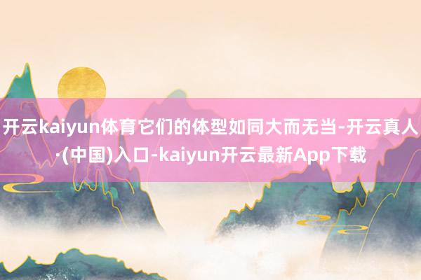 开云kaiyun体育它们的体型如同大而无当-开云真人·(中国)入口-kaiyun开云最新App下载