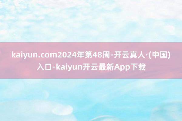 kaiyun.com　　2024年第48周-开云真人·(中国)入口-kaiyun开云最新App下载