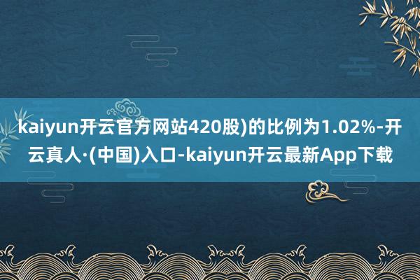 kaiyun开云官方网站420股)的比例为1.02%-开云真人·(中国)入口-kaiyun开云最新App下载