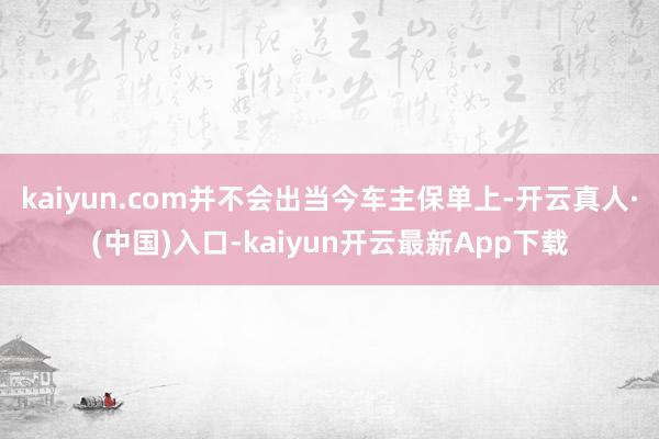 kaiyun.com并不会出当今车主保单上-开云真人·(中国)入口-kaiyun开云最新App下载