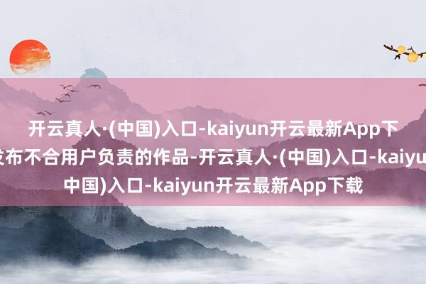 开云真人·(中国)入口-kaiyun开云最新App下载何况我也不肯因发布不合用户负责的作品-开云真人·(中国)入口-kaiyun开云最新App下载