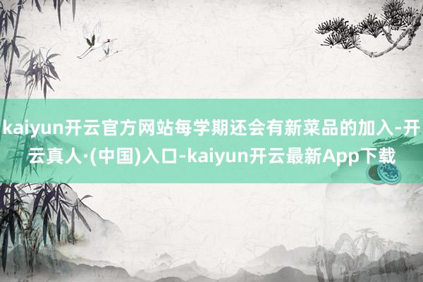 kaiyun开云官方网站每学期还会有新菜品的加入-开云真人·(中国)入口-kaiyun开云最新App下载