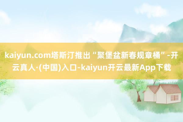 kaiyun.com塔斯汀推出“聚堡盆新春规章桶”-开云真人·(中国)入口-kaiyun开云最新App下载