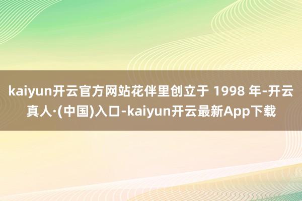 kaiyun开云官方网站花伴里创立于 1998 年-开云真人·(中国)入口-kaiyun开云最新App下载