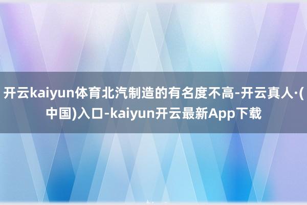 开云kaiyun体育北汽制造的有名度不高-开云真人·(中国)入口-kaiyun开云最新App下载