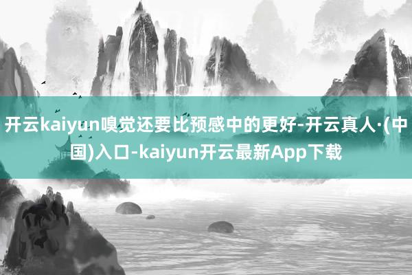 开云kaiyun嗅觉还要比预感中的更好-开云真人·(中国)入口-kaiyun开云最新App下载