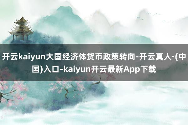 开云kaiyun大国经济体货币政策转向-开云真人·(中国)入口-kaiyun开云最新App下载