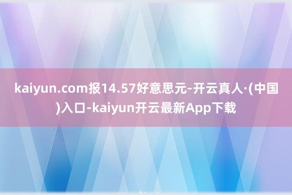 kaiyun.com报14.57好意思元-开云真人·(中国)入口-kaiyun开云最新App下载