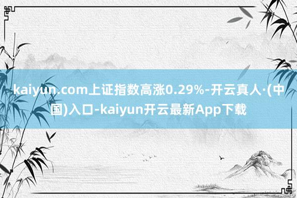 kaiyun.com上证指数高涨0.29%-开云真人·(中国)入口-kaiyun开云最新App下载