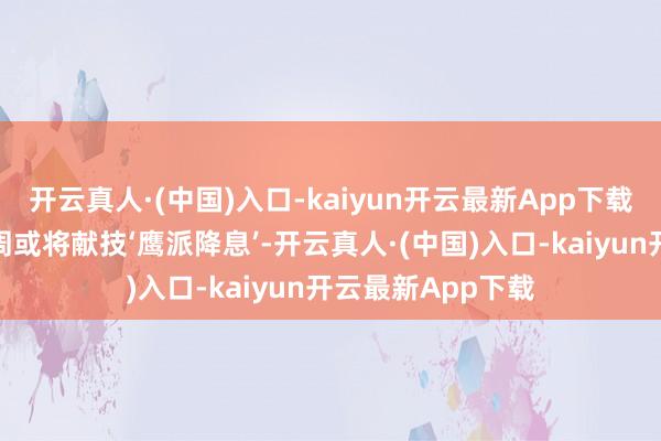 开云真人·(中国)入口-kaiyun开云最新App下载但咱们也预测下周或将献技‘鹰派降息’-开云真人·(中国)入口-kaiyun开云最新App下载